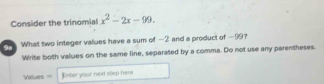 Consider the trinomial x^2-2x-99. 
9a What two integer values have a sum of -2 and a product of −99? 
Write both values on the same line, separated by a comma. Do not use any parentheses. 
Values = Enter your next step here