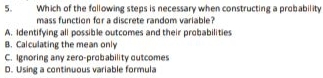 Which of the following steps is necessary when constructing a probability
mass function for a discrete random variable?
A. Identifying all possible outcomes and their probabilities
B. Calculating the mean only
C. Ignoring any zero-probability outcomes
D. Using a continuous variable formula