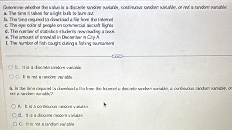 Determine whether the value is a discrete random variable, continuous random variable, or not a random variable
a. The time it takes for a light bulb to burn out
b. The time required to download a file from the Internet
c. The eye color of people on commercial aircraft flights
d. The number of statistics students now reading a book
e. The amount of snowfall in December in City A
t. The number of fish caught during a fishing tournament
B. It is a discrete random variable.
C. It is not a random variable.
b. Is the time required to download a file from the Internet a discrete random variable, a continuous random variable, o
not a random variable?
A. It is a continuous random variable.
B. It is a discrete random variable.
C. It is not a random variable