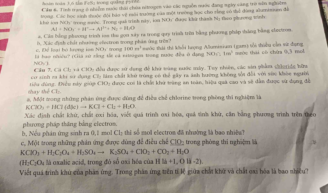 hoàn toàn 3,6 tấn FeS2 trong quặng pyrite.
Câu 6. Tình trạng ô nhiễm nước thải chứa nitrogen vào các nguồn nước đang ngày cảng trở nên nghiêm
trọng. Các học sinh thuộc đội bảo vệ môi trường của một trường học cho rằng có thể dùng aluminium đề
khử ion NO_3 3* trong nước. Trong quá trình này, ion NO_3 được khử thành N_2 theo phương trình:
Al+NO_3^(-+H^+)to Al^(3+)+N_2+H_2O
a, Cân bằng phương trình ion thu gọn xảy ra trong quy trình trên bằng phương pháp thăng bằng electron.
b, Xác định chất nhường electron trong phản ứng trên?
c, Đề loại bỏ lượng ion NO_3^- trong 100m^3 thước thải thì khối lượng Aluminium (gam) tối thiều cần sử dụng
là bao nhiêu? (Giả sử rằng tất cả nitrogen trong nước đều ở dạng NO_3;1m^3 nước thải có chứa 0,3 mol
NO_3^-).
Câu 7. Cả Cl_2 và CIO_2 đều được sử dụng đề khử trùng nước máy. Tuy nhiên, các sản phẩm chloride hữu
cơ sinh ra khi sử dụng Cl_2 làm chất khử trùng có thể gây ra ảnh hưởng không tốt đối với sức khỏe người
tiêu dùng. Điều này giúp CIO_2 được coi là chất khử trùng an toàn, hiệu quả cao và sẽ dần được sử dụng đề
thay thế Cl_2.
a, Một trong những phản ứng được dùng để điều chế chlorine trong phòng thí nghiệm là
KClO_3+HCl(dac)to KCl+Cl_2+H_2O.
Xác định chất khử, chất oxi hóa, viết quá trình oxi hóa, quá tình khử, cân bằng phương trình trên theo
phương pháp thăng bằng electron.
b, Nếu phản ứng sinh ra 0,1 mol Cl_2 thì số mol electron đã nhường là bao nhiêu?
c, Một trong những phản ứng được dùng đề điều chế _ CIO_2 2 trong phòng thí nghiệm là
KClO_3+H_2C_2O_4+H_2SO_4to K_2SO_4+ClO_2+CO_2+H_2O
(H_2C_2O_4 là oxalic acid, trong đó số oxi hóa của Hla+1,Ola-2).
Viết quá trình khử của phản ứng. Trong phản ứng trên tỉ lệ giữa chất khử và chất oxi hóa là bao nhiêu?