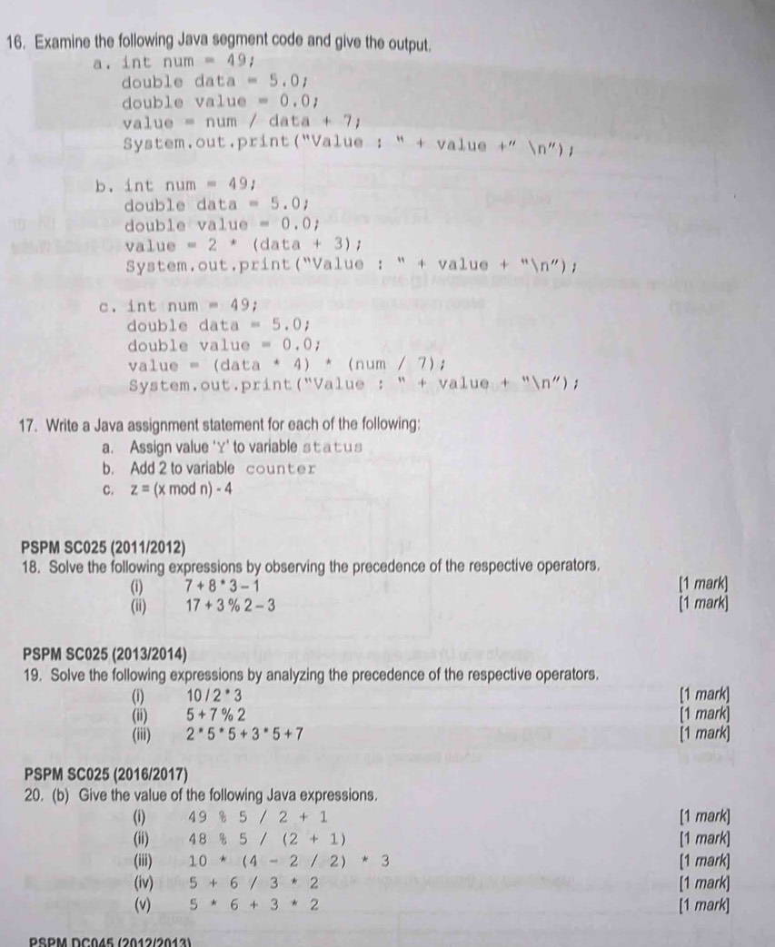 Examine the following Java segment code and give the output.
a. int num=49;
double data=5.0_1
double value=0.0_1
v 1ue=num/data+7)
System.out.print("Value : “ + value+''(n''))
b. int num=49/
double data=5.0_1
double value=0.0j
value =2^* (data+3);
System.out.print("Value :''+value+''(n'');
c. int num=49;
double data=5.0j
double 1 value=0.0_i
value=(data*4)*(num/7);
System. out. print ( " (''Value:''+value+''(n'');
17. Write a Java assignment statement for each of the following:
a. Assign value 'Y' to variable st at us
b. Add 2 to variable count e r
C. z= (x mod n) - 4
PSPM SC025 (2011/2012)
18. Solve the following expressions by observing the precedence of the respective operators.
(i) 7+8^*3-1 [1 mark]
(ii) 17+3% 2-3 [1 mark]
PSPM SC025 (2013/2014)
19. Solve the following expressions by analyzing the precedence of the respective operators.
(i) 10/2^*3 [1 mark]
(ii) 5+7% 2 [1 mark]
(iii) 2^*5^*5+3^*5+7 [1 mark]
PSPM SC025 (2016/2017)
20. (b) Give the value of the following Java expressions.
(i) 4985/2+1 [1 mark]
(ii) 48 8/5 5/(2+1) [1 mark]
(iii) 10*(4-2/2)*3 [1 mark]
(iv) 5+6/3*2 [1 mark]
(v) 5*6+3*2 [1 mark]
PSPM DC045 (2012/2013)