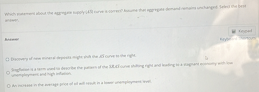 Which statement about the aggregate supply (AS) curve is correct? Assume that aggregate demand remains unchanged. Select the best
answer.
Keypad
Answer Keyboard Shortcuts
Discovery of new mineral deposits might shift the 4S curve to the right.
Stagflation is a term used to describe the pattern of the SRAS curve shifting right and leading to a stagnant economy with low
unemployment and high inflation.
An increase in the average price of oil will result in a lower unemployment level.