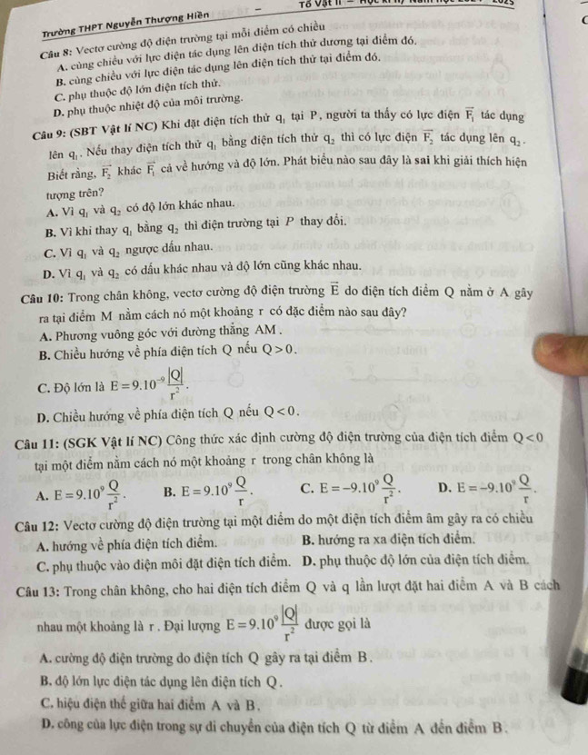 T8 Vật n e  
Trường THPT Nguyễn Thượng Hiền
Cầu 8: Vectơ cường độ điện trường tại mỗi điểm có chiều
A. cùng chiều với lực điện tác dụng lên điện tích thử dương tại điểm đó,
B. cùng chiều với lực điện tác dụng lên điện tích thử tại điểm đó.
C. phụ thuộc độ lớn điện tích thứ.
D. phụ thuộc nhiệt độ của môi trường.
Câu 9: (SBT Vật lí NC) Khi đặt điện tích thử q_1 tại P, người ta thấy có lực điện overline F_1 tác dụng
lên q_1. Nếu thay điện tích thử q_1 bằng điện tích thứ q_2 thì có lực điện vector F_2 tác dụng lên q_2.
Biết rằng, vector F_2 khác vector F_1 cả về hướng và độ lớn. Phát biểu nào sau đây là sai khi giải thích hiện
tượng trên?
A. Viq_1 và q_2 có độ lớn khác nhau.
B. Vì khi thay q_1 bằng q_2 thì điện trường tại P thay đổi
C. Viq_1 và q_2 ngược dấu nhau.
D. Viq_1 và q_2 có dấu khác nhau và độ lớn cũng khác nhau.
Câu 10: Trong chân không, vectơ cường độ điện trường vector E do điện tích điểm Q nằm ở A gây
ra tại điểm M nằm cách nó một khoảng r có đặc điểm nào sau đây?
A. Phương vuông góc với đường thẳng AM .
B. Chiều hướng về phía điện tích Q nếu Q>0.
C. Độ lớn là E=9.10^(-9) |Q|/r^2 .
D. Chiều hướng về phía điện tích Q nếu Q<0.
Câu 11: (SGK Vật lí NC) Công thức xác định cường độ điện trường của điện tích điểm Q<0</tex>
tại một điểm nằm cách nó một khoảng r trong chân không là
A. E=9.10^9 Q/r^2 . B. E=9.10^9 Q/r . C. E=-9.10^9 Q/r^2 . D. E=-9.10^9 Q/r .
Câu 12: Vectơ cường độ điện trường tại một điểm do một điện tích điểm âm gây ra có chiều
A. hướng về phía điện tích điểm. B. hướng ra xa diện tích điểm.
C. phụ thuộc vào điện môi đặt điện tích điểm. D. phụ thuộc độ lớn của điện tích điểm.
Câu 13: Trong chân không, cho hai điện tích điểm Q và q lần lượt đặt hai điểm A và B cách
nhau một khoảng là r . Đại lượng E=9.10^9 |Q|/r^2  được gọi là
A. cường độ điện trường do điện tích Q gây ra tại điểm B.
B. độ lớn lực điện tác dụng lên điện tích Q.
C. hiệu điện thế giữa hai điểm A và B.
D. công của lực điện trong sự di chuyển của điện tích Q từ điểm A đến điểm B.