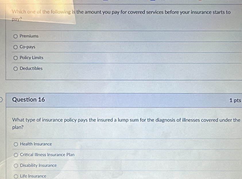 Which one of the following is the amount you pay for covered services before your insurance starts to
pay?
Premiums
Co-pays
Policy Limits
Deductibles
Question 16 1 pts
What type of insurance policy pays the insured a lump sum for the diagnosis of illnesses covered under the
plan?
Health Insurance
Critical Illness Insurance Plan
Disability Insurance
Life Insurance