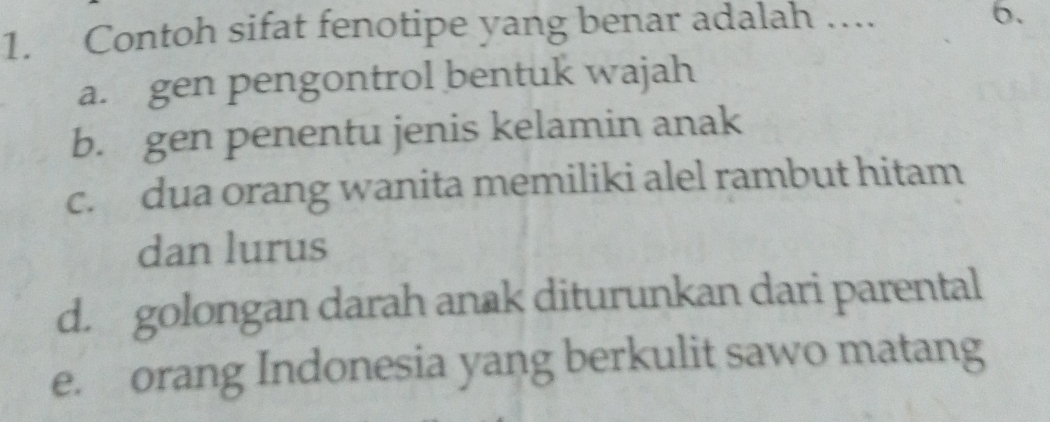 Contoh sifat fenotipe yang benar adalah ….
6.
a. gen pengontrol bentuk wajah
b. gen penentu jenis kelamin anak
c. dua orang wanita memiliki alel rambut hitam
dan lurus
d. golongan darah anak diturunkan dari parental
e. orang Indonesia yang berkulit sawo matang