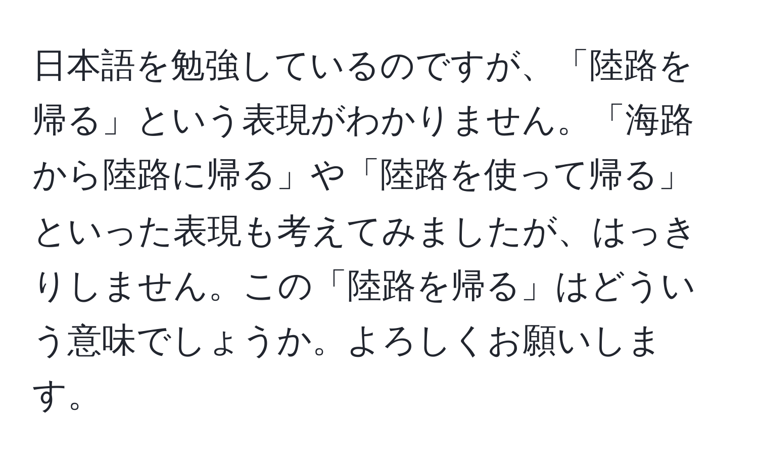 日本語を勉強しているのですが、「陸路を帰る」という表現がわかりません。「海路から陸路に帰る」や「陸路を使って帰る」といった表現も考えてみましたが、はっきりしません。この「陸路を帰る」はどういう意味でしょうか。よろしくお願いします。