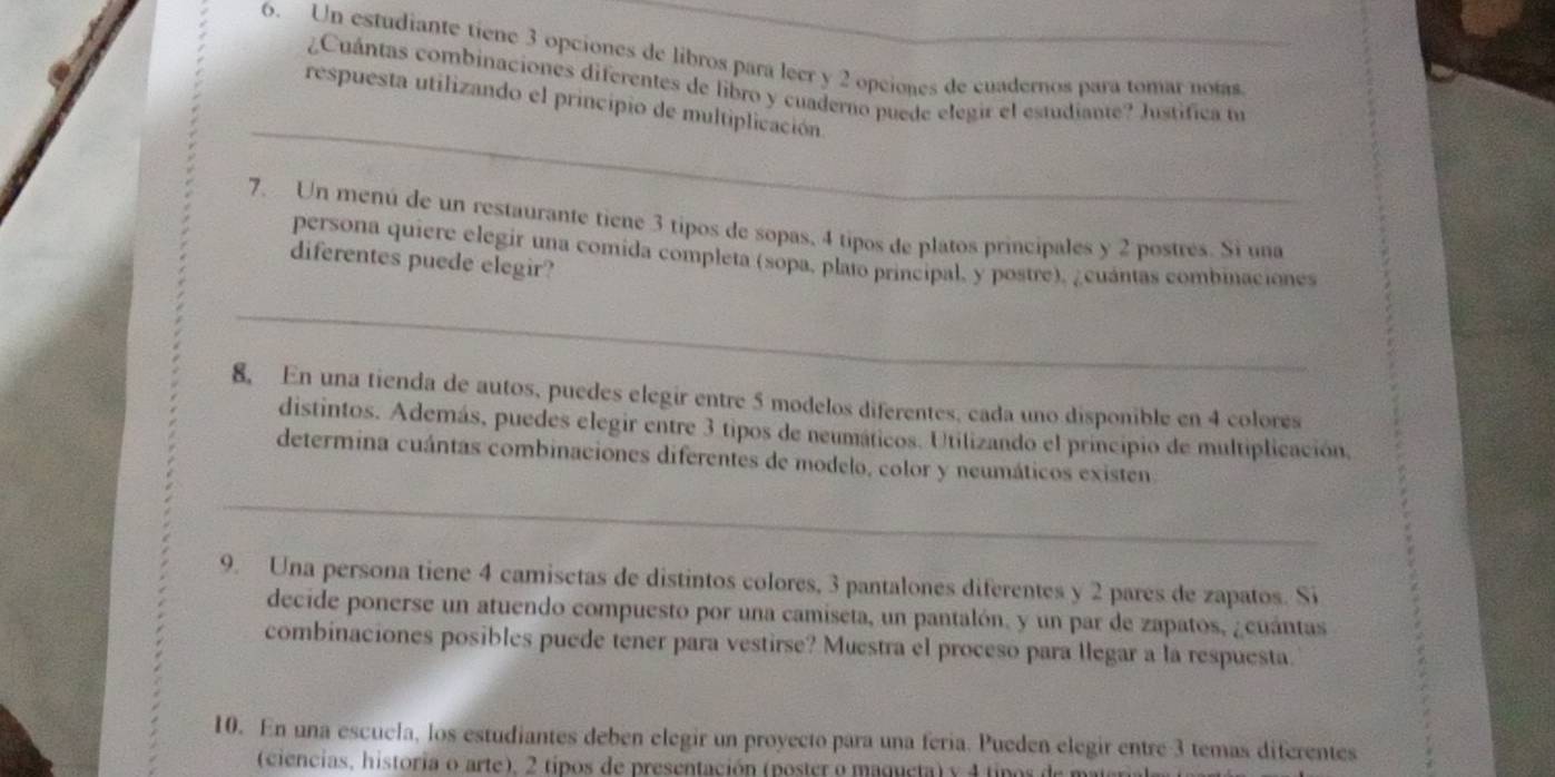 Un estudiante tiene 3 opciones de libros para leer y 2 opciones de cuadernos para tomar notas 
¿Cuántas combinaciones diferentes de libro y cuaderno puede elegir el estudiante? Justifica to 
_ 
respuesta utilizando el principio de multiplicación. 
7. Un menú de un restaurante tiene 3 tipos de sopas, 4 tipos de platos principales y 2 postres. Si una 
persona quiere elegir una comida completa (sopa, plato principal, y postre), ¿cuántas combinaciones 
diferentes puede elegir? 
_ 
8. En una tienda de autos, puedes elegir entre 5 modelos diferentes, cada uno disponible en 4 colores 
distintos. Además, puedes elegir entre 3 tipos de neumáticos. Utilizando el principio de multiplicación, 
determina cuántas combinaciones diferentes de modelo, color y neumáticos existen 
_ 
9. Una persona tiene 4 camisetas de distintos colores, 3 pantalones diferentes y 2 pares de zapatos. Si 
decide ponerse un atuendo compuesto por una camiseta, un pantalón, y un par de zapatos, ¿cuántas 
combinaciones posibles puede tener para vestirse? Muestra el proceso para llegar a la respuesta. 
10. En una escuela, los estudiantes deben elegir un proyecto para una feria. Pueden elegir entre -3 temas diferentes 
(ciencias, historia o arte), 2 tipos de presentación (poster o maqueta) y 4 tipos