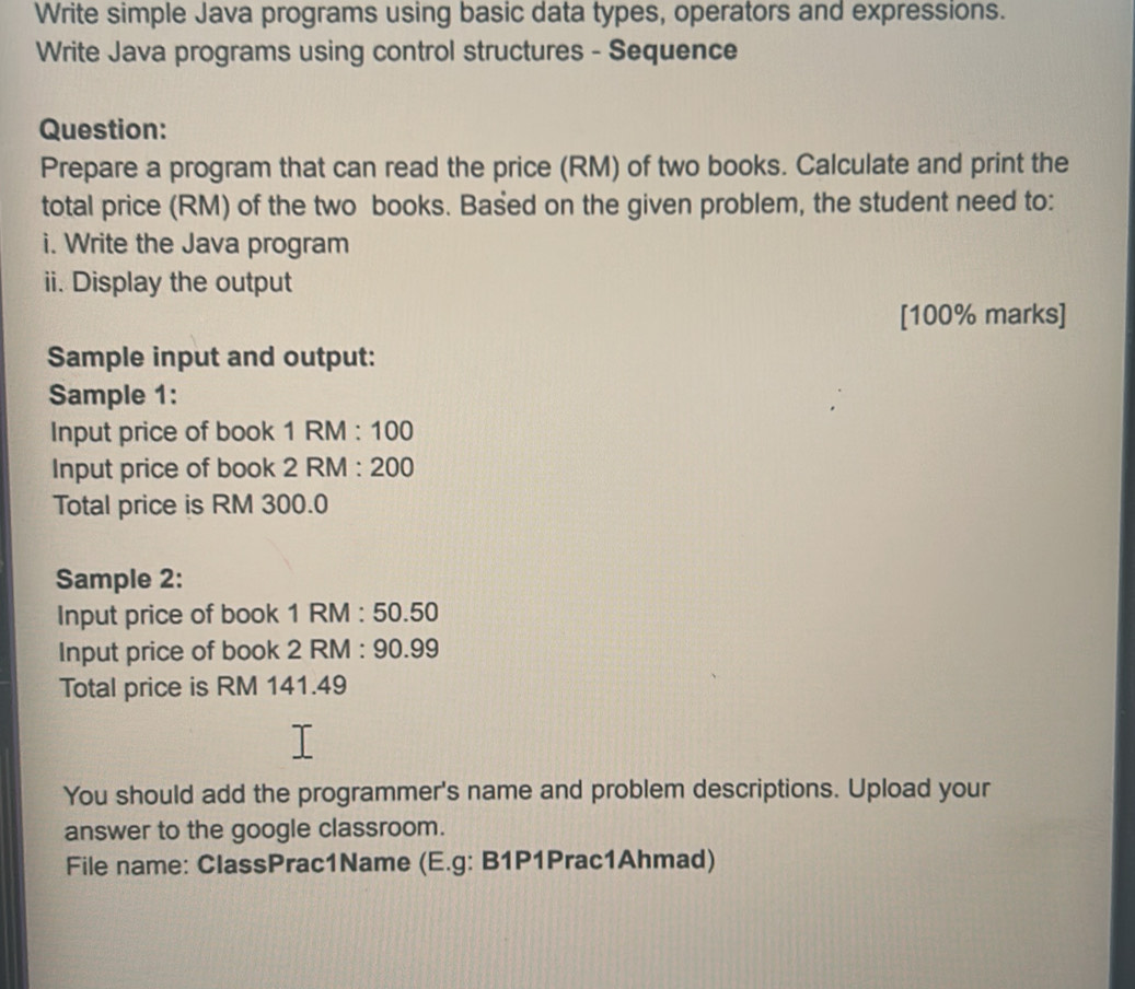 Write simple Java programs using basic data types, operators and expressions. 
Write Java programs using control structures - Sequence 
Question: 
Prepare a program that can read the price (RM) of two books. Calculate and print the 
total price (RM) of the two books. Based on the given problem, the student need to: 
i. Write the Java program 
ii. Display the output 
[ 100% marks] 
Sample input and output: 
Sample 1: 
Input price of book 1 RM : 100
Input price of book 2 RM : 200
Total price is RM 300.0
Sample 2: 
Input price of book 1 RM : 50.50
Input price of book 2 RM : 90.99
Total price is RM 141.49
You should add the programmer's name and problem descriptions. Upload your 
answer to the google classroom. 
File name: ClassPrac1Name (E.g: B1P1Prac1Ahmad)