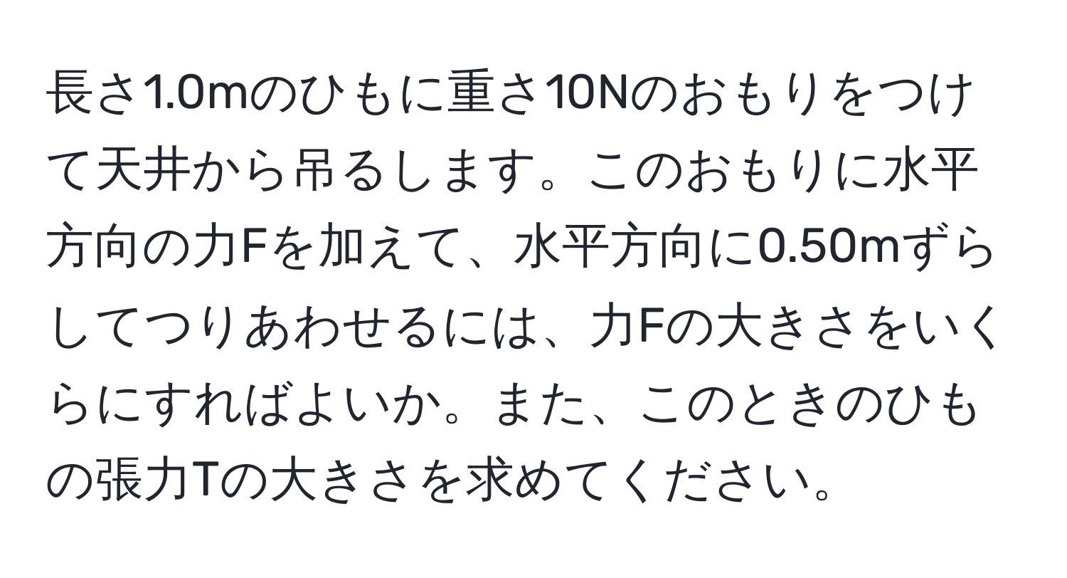 長さ1.0mのひもに重さ10Nのおもりをつけて天井から吊るします。このおもりに水平方向の力Fを加えて、水平方向に0.50mずらしてつりあわせるには、力Fの大きさをいくらにすればよいか。また、このときのひもの張力Tの大きさを求めてください。