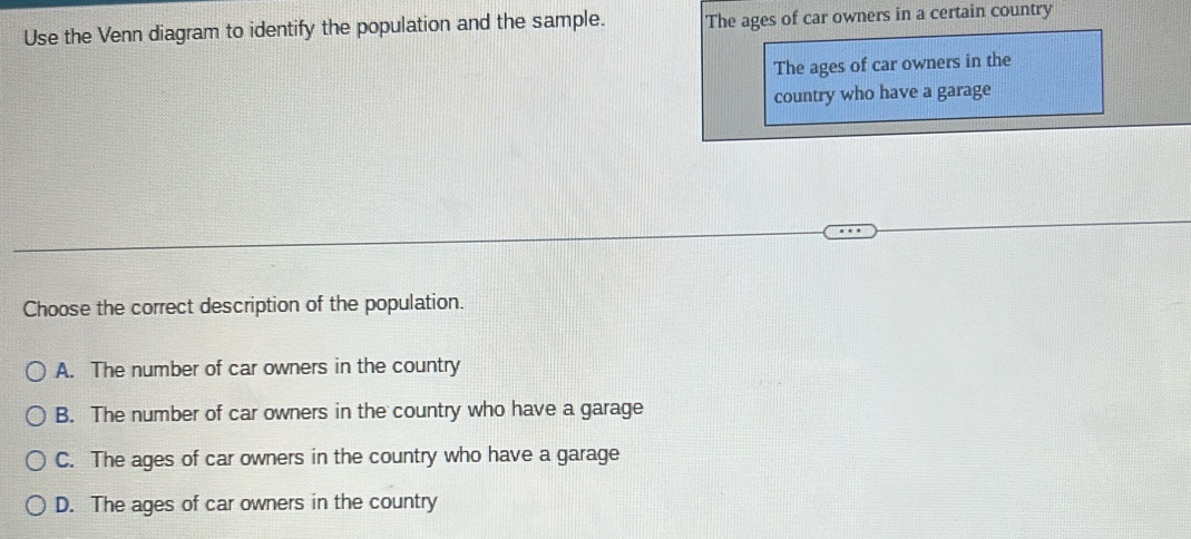 Use the Venn diagram to identify the population and the sample. The ages of car owners in a certain country
The ages of car owners in the
country who have a garage
Choose the correct description of the population.
A. The number of car owners in the country
B. The number of car owners in the country who have a garage
C. The ages of car owners in the country who have a garage
D. The ages of car owners in the country