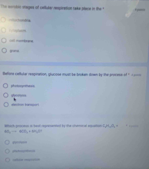 The aerobic stages of cellular respiration take place in the * 4 ficimtn
midochondria.
cyloplasm.
cell membrane.
grana.
Before cellular respiration, glucose must be broken down by the process of * 4 points
photosynthesis.
glycolysis
electron transport
Which process is best represented by the chemical equation C_4H_12O_4 4 * « 5
6O_4to 6CO_2+6H_2O 7
glycolysis
photooyrithesis
cellutar respiration