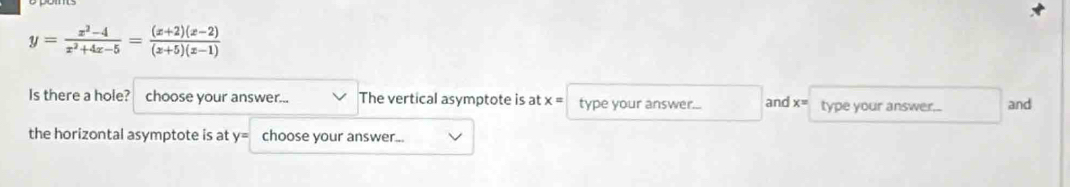 y= (x^2-4)/x^2+4x-5 = ((x+2)(x-2))/(x+5)(x-1) 
Is there a hole? choose your answer... The vertical asymptote is at x= type your answer... and x= type your answer... and 
the horizontal asymptote is at y= choose your answer...