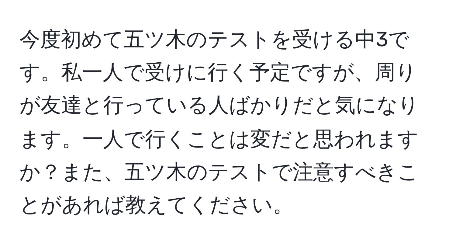 今度初めて五ツ木のテストを受ける中3です。私一人で受けに行く予定ですが、周りが友達と行っている人ばかりだと気になります。一人で行くことは変だと思われますか？また、五ツ木のテストで注意すべきことがあれば教えてください。