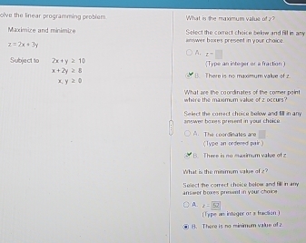 olve the linear programming problem What is the maximum value of z?
Maximize and minimize Select the correct choice below and fill in any
z=2x+3y
answer boxes present in your choice.
A. z=□
Subject t0 2x+y≥ 10 (Type an integer or a fraction)
x+2y≥ 8
B. There is no maximum value of z
x,y≥ 0
What are the coordinates of the comer point
where the maximum value of z occurs?
Select the correct choice below and il in any
answer boxes present in your choice.
A. The coordimates are
( Type an ordered pair 
B. There is no maximum value of z
What is the minimum value of z?
answer boxes present in your choice Select the correct choice below and fill in any
A. z=52
(Type as integer or a fraction )
8. There is no minimum value of z