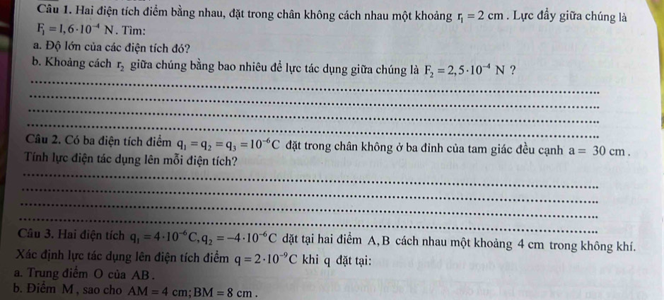 Hai điện tích điểm bằng nhau, đặt trong chân không cách nhau một khoảng r_1=2cm. Lực đầy giữa chúng là
F_1=1,6· 10^(-4)N. Tìm: 
a. Độ lớn của các điện tích đó? 
_ 
b. Khoảng cách r_2 giữa chúng bằng bao nhiêu để lực tác dụng giữa chúng là F_2=2,5· 10^(-4)N ? 
_ 
_ 
_ 
Câu 2. Có ba điện tích điểm q_1=q_2=q_3=10^(-6)C đặt trong chân không ở ba đỉnh của tam giác đều cạnh a=30cm. 
_ 
Tính lực điện tác dụng lên mỗi điện tích? 
_ 
_ 
_ 
Câu 3. Hai điện tích q_1=4· 10^(-6)C, q_2=-4· 10^(-6)C dặt tại hai điểm A,B cách nhau một khoảng 4 cm trong không khí. 
Xác định lực tác dụng lên điện tích điểm q=2· 10^(-9)Ck khi q đặt tại: 
a. Trung điểm O của AB. 
b. Điểm M , sao cho AM=4cm; BM=8cm.