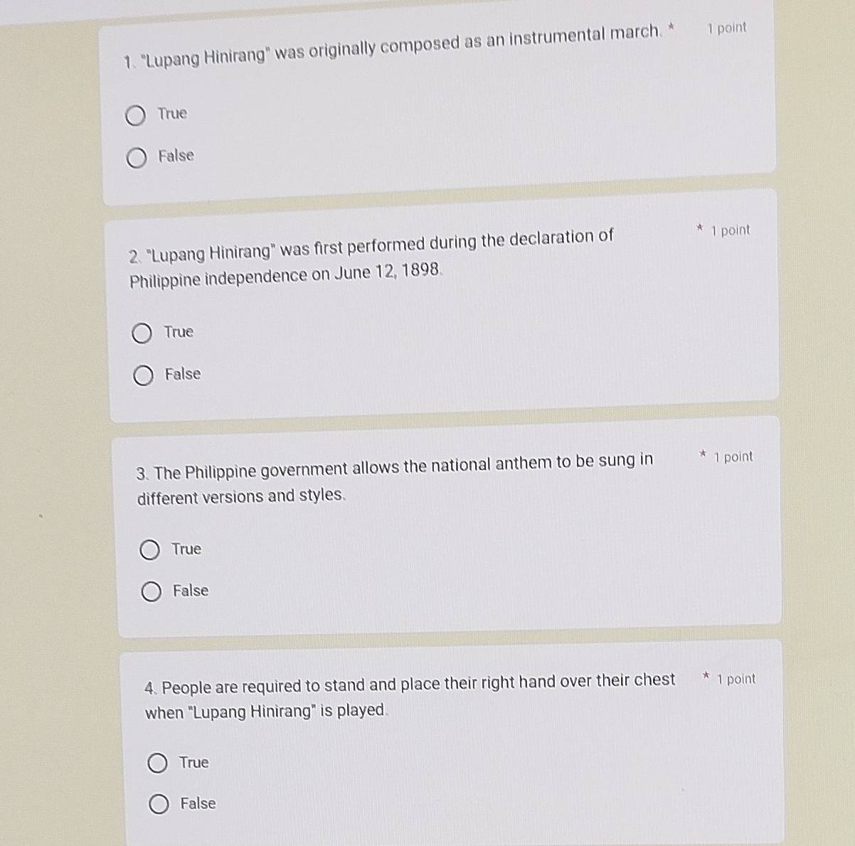"Lupang Hinirang" was originally composed as an instrumental march. * 1 point
True
False
2. "Lupang Hinirang" was first performed during the declaration of
1 point
Philippine independence on June 12, 1898.
True
False
3. The Philippine government allows the national anthem to be sung in * 1 point
different versions and styles.
True
False
4. People are required to stand and place their right hand over their chest * 1 point
when "Lupang Hinirang" is played.
True
False
