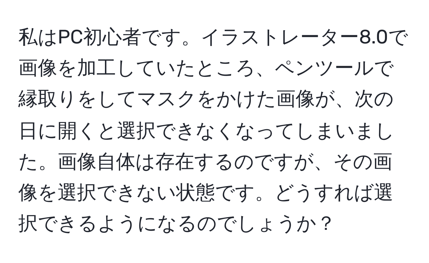 私はPC初心者です。イラストレーター8.0で画像を加工していたところ、ペンツールで縁取りをしてマスクをかけた画像が、次の日に開くと選択できなくなってしまいました。画像自体は存在するのですが、その画像を選択できない状態です。どうすれば選択できるようになるのでしょうか？