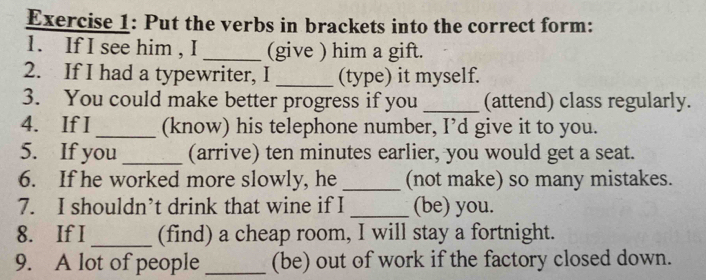 Put the verbs in brackets into the correct form: 
1. If I see him , I _(give ) him a gift. 
2. If I had a typewriter, I _(type) it myself. 
3. You could make better progress if you_ (attend) class regularly. 
4. If I_ (know) his telephone number, I’d give it to you. 
5. If you _(arrive) ten minutes earlier, you would get a seat. 
6. If he worked more slowly, he _(not make) so many mistakes. 
7. I shouldn’t drink that wine if I _(be) you. 
8. If I _(find) a cheap room, I will stay a fortnight. 
9. A lot of people _(be) out of work if the factory closed down.