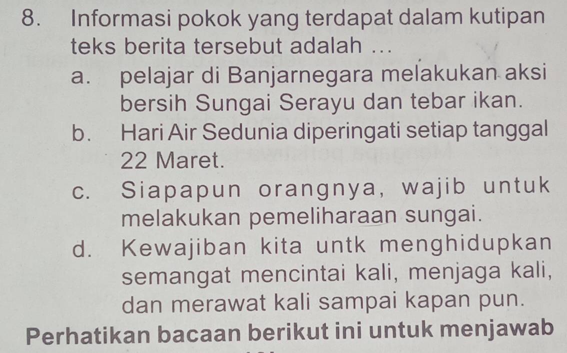 Informasi pokok yang terdapat dalam kutipan
teks berita tersebut adalah ...
a. pelajar di Banjarnegara melakukan aksi
bersih Sungai Serayu dan tebar ikan.
b. Hari Air Sedunia diperingati setiap tanggal
22 Maret.
c. Siapapun orangnya, wajib untuk
melakukan pemeliharaan sungai.
d. Kewajiban kita untk menghidupkan
semangat mencintai kali, menjaga kali,
dan merawat kali sampai kapan pun.
Perhatikan bacaan berikut ini untuk menjawab