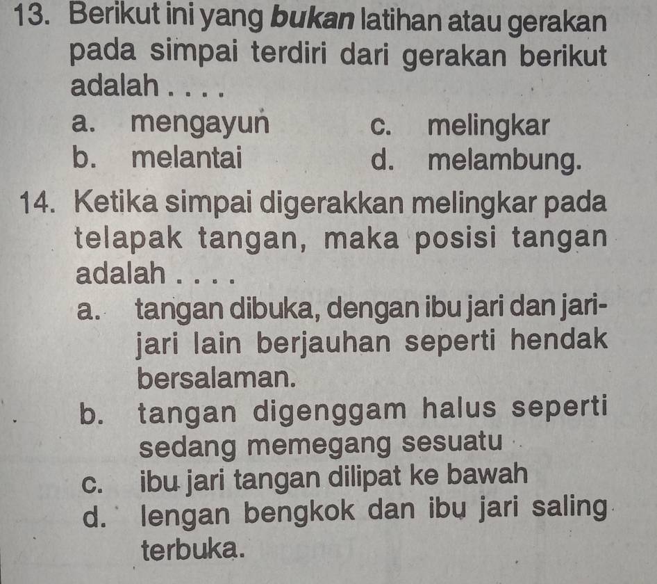 Berikut ini yang bukan latihan atau gerakan
pada simpai terdiri dari gerakan berikut
adalah . . . .
a. mengayun c. melingkar
b. melantai d. melambung.
14. Ketika simpai digerakkan melingkar pada
telapak tangan, maka posisi tangan
adalah . . . .
a. tangan dibuka, dengan ibu jari dan jari-
jari lain berjauhan seperti hendak
bersalaman.
b. tangan digenggam halus seperti
sedang memegang sesuatu
c. ibu jari tangan dilipat ke bawah
d. lengan bengkok dan ibu jari saling
terbuka.