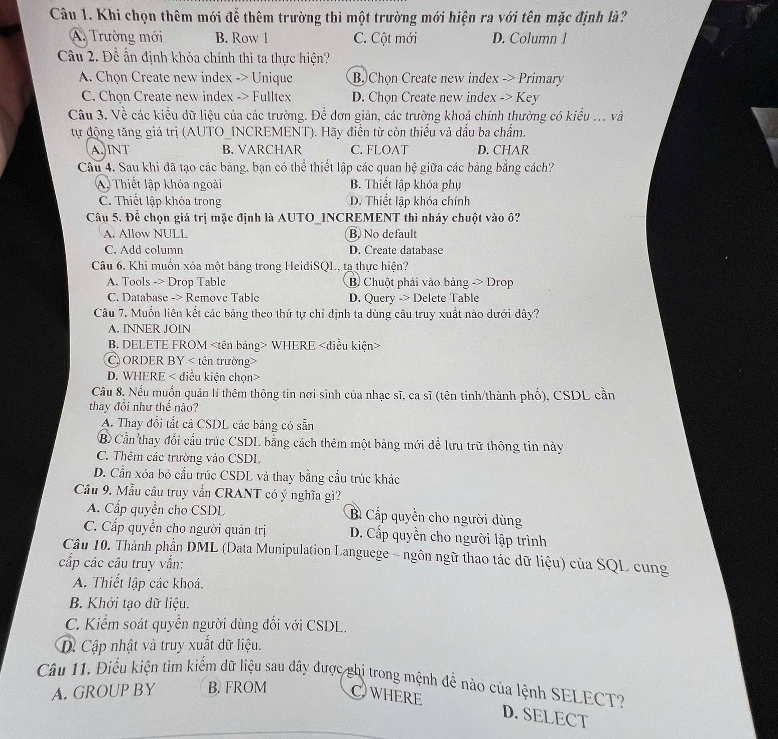Khi chọn thêm mới để thêm trường thì một trường mới hiện ra với tên mặc định là?
A. Trường mới B. Row l C. Cột mới D. Column l
Câu 2. Để ấn định khóa chính thì ta thực hiện?
A. Chọn Create new index -> Unique B. Chọn Create new index -> Primary
C. Chọn Create new index -> Fulltex D. Chọn Create new index -> Key
Câu 3. Về các kiểu dữ liệu của các trường. Để đơn giản, các trường khoá chính thường có kiểu ... và
tự động tăng giá trị (AUTO_INCREMENT). Hãy điền từ còn thiếu và dấu ba chấm.
A. INT B. VARCHAR C. FLOAT D. CHAR
Câu 4. Sau khi đã tạo các bảng, bạn có thể thiết lập các quan hệ giữa các bảng bằng cách?
A. Thiết lập khóa ngoài B. Thiết lập khóa phụ
C. Thiết lập khóa trong D. Thiết lập khóa chính
Câu 5. Để chọn giá trị mặc định là AUTO_INCREMENT thì nháy chuột vào ô?
A. Allow NULL B. No default
C. Add column D. Create database
Câu 6. Khi muốn xóa một bảng trong HeidiSQL, ta thực hiện?
A. Tools -> Drop Table B Chuột phải vào bảng -> Drop
C. Database -> Remove Table D. Query -> Delete Table
Câu 7. Muốn liên kết các bảng theo thứ tự chỉ định ta dùng câu truy xuất nào dưới đây?
A. INNER JOIN
B. DELETE FROM WHERE
C. ORDER BY < tên trường>
D. WHERE < điều kiện chọn>
Câu 8. Nếu muốn quản lí thêm thông tin nơi sinh của nhạc sĩ, ca sĩ (tên tỉnh/thành phố), CSDL cần
thay đổi như thế nào?
A. Thay đổi tất cả CSDL các bảng có sẵn
B Cần thay đổi cấu trúc CSDL bằng cách thêm một bảng mới để lưu trữ thông tin này
C. Thêm các trường vào CSDL
D. Cần xóa bỏ cấu trúc CSDL và thay bằng cấu trúc khác
Câu 9. Mẫu câu truy vẫn CRANT có ý nghĩa gì?
A. Cấp quyền cho CSDL
B. Cấp quyền cho người dùng
C. Cấp quyền cho người quản trị D. Cấp quyền cho người lập trình
Câu 10. Thành phần DML (Data Munipulation Languege - ngôn ngữ thao tác dữ liệu) của SQL cung
cấp các câu truy vấn:
A. Thiết lập các khoá.
B. Khởi tạo dữ liệu.
C. Kiểm soát quyền người dùng đối với CSDL.
D. Cập nhật và truy xuất dữ liệu.
Câu 11. Điều kiện tìm kiếm dữ liệu sau đây được ghi trong mệnh để nào của lệnh SELECT?
A. GROUP BY B. FROM
CWHERE D. SELECT