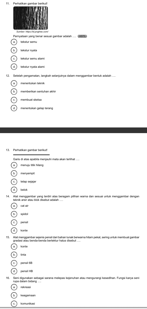 Perhatikan gambar berikut!
Sumber: https://id.pngtree.com/
Pernyataan yang benar sesuai gambar adalah .... HOTS
a. ) tekstur semu
b. tekstur nyata
c. ) tekstur semu alami
d. ) tekstur nyata alami
12. Setelah pengamatan, langkah selanjutnya dalam menggambar bentuk adalah ....
a. menentukan teknik
b. memberikan sentuhan akhir
c. membuat sketsa
d. ) menentukan gelap terang
13. Perhatikan gambar berikut!
_
Garis di atas apabila menjauhi mata akan terlihat ....
a.) menuju titik hilang
b. menyempit
c. tetap sejajar
d. belok
14. Alat menggambar yang terdiri atas beragam pilihan warna dan sesuai untuk menggambar dengan
teknik arsir atau blok disebut adalah ....
a. cat air
b. spidol
c. pensil
d. konte
15. Alat menggambar sejenis pensil dari bahan lunak berwarna hitam pekat, sering untuk membuat gambar
gradasi atau benda-benda bertektur halus disebut ...
a. konte
b. tinta
c. pensil 6B
d. pensil HB
16. Seni digunakan sebagai sarana melepas kejenuhan atau mengurangi kesedihan. Fungsi karya seni
rupa dalam bidang ....
a. rekreasi
b. keagamaan
c. komunikasi