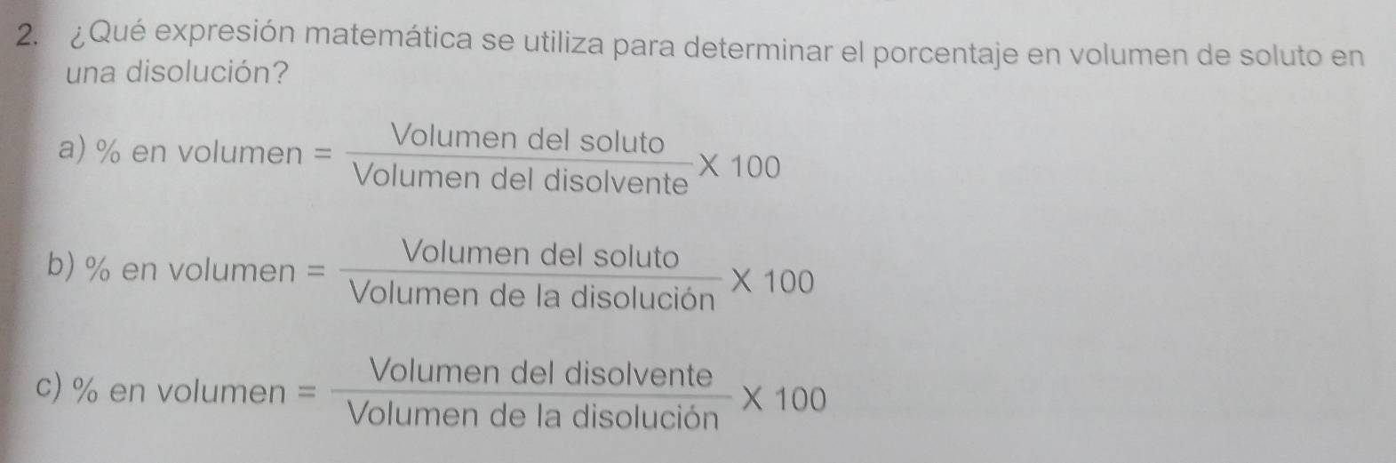 ¿Qué expresión matemática se utiliza para determinar el porcentaje en volumen de soluto en
una disolución?
a) % en vol umen= Volumendelsoluto/Volumendeldisolvente * 100
b) % en volumen = Volumendelsoluto/Volumendeladisolucion * 100
c) % en volumen = Volumendeldisolvente/Volumendeladisolucion * 100