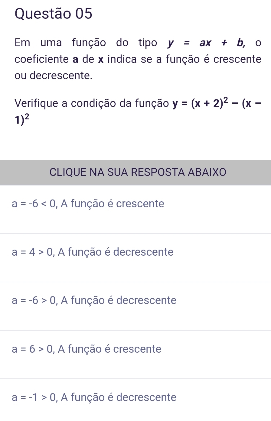 Em uma função do tipo y=ax+b , 。
coeficiente a de x indica se a função é crescente
ou decrescente.
Verifique a condição da função y=(x+2)^2-(x-
1)^2
CLIQUE NA SUA RESPOSTA ABAIXO
a=-6<0</tex> , A função é crescente
a=4>0 , A função é decrescente
a=-6>0 , A função é decrescente
a=6>0 , A função é crescente
a=-1>0 , A função é decrescente