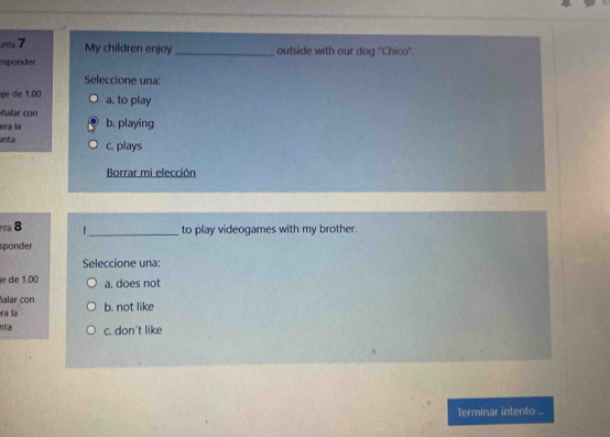 anta 7
My children enjoy_ outside with our dog "Chico".
esponder
Seleccione una:
je de 1.00 a. to play
ñalar con
era la b. playing
inta c. plays
Borrar mi elección
nta 8 1_ to play videogames with my brother.
sponder
Seleccione una:
je de 1.00 a, does not
alar con
rà là b. not like
nta c. don't like
Terminar intento ...