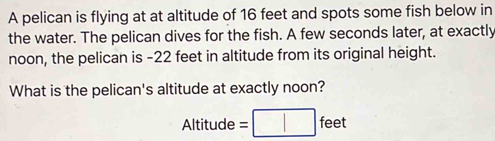 A pelican is flying at at altitude of 16 feet and spots some fish below in 
the water. The pelican dives for the fish. A few seconds later, at exactly 
noon, the pelican is -22 feet in altitude from its original height. 
What is the pelican's altitude at exactly noon? 
Altitude = fe e