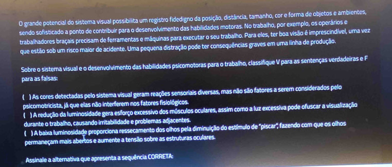 grande potencial do sistema visual possibilita um registro fidedigno da posição, distância, tamanho, cor e forma de objetos e ambientes,
sendo sofisticado a ponto de contribuir para o desenvolvimento das habilidades motoras. No trabalho, por exemplo, os operários e
trabalhadores braçais precisam de ferramentas e máquinas para executar o seu trabalho. Para eles, ter boa visão é imprescindível, uma vez
que estão sob um risco maior de acidente. Uma pequena distração pode ter consequências graves em uma linha de produção.
Sobre o sistema visual e o desenvolvimento das habilidades psicomotoras para o trabalho, classifique V para as sentenças verdadeiras e F
para as falsas:
( ) As cores detectadas pelo sistema visual geram reações sensoriais diversas, mas não são fatores a serem considerados pelo
psicomotricista, já que elas não interferem nos fatores fisiológicos.
( ) A redução da luminosidade gera esforço excessivo dos músculos oculares, assim como a luz excessiva pode ofuscar a visualização
durante o trabalho, causando irritabilidade e problemas adjacentes.
( ) A baixa luminosidade proporciona ressecamento dos olhos pela diminuição do estímulo de "piscar", fazendo com que os olhos
permaneçam mais abertos e aumente a tensão sobre as estruturas oculares.
Assinale a alternativa que apresenta a sequência CORRETA: