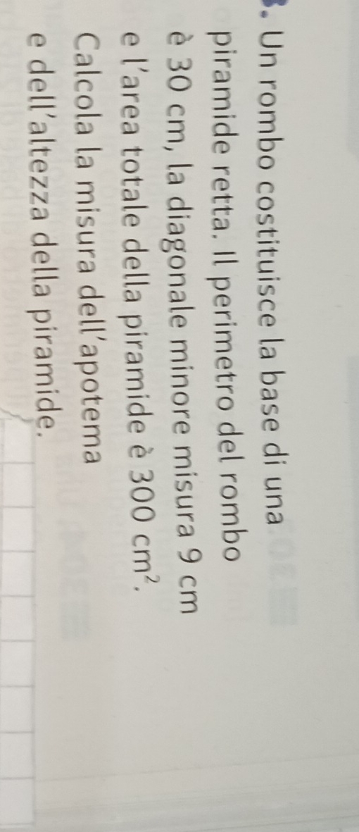 Un rombo costituisce la base di una 
piramide retta. Il perimetro del rombo 
è 30 cm, la diagonale minore misura 9 cm
e l'area totale della piramide è 300cm^2. 
Calcola la misura dell’apotema 
e dell’altezza della piramide.