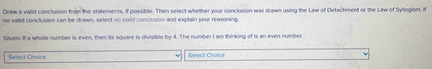 Draw a valid conclusion from the statements, if possible. Then select whether your conclusion was drawn using the Law of Detachment or the Law of Syllogism. If 
no valid conclusion can be drawn, select no volid conclusion and explain your reasoning. 
Given: If a whole number is even, then its square is divisible by 4. The number I am thinking of is an even number. 
Select Choice Select Choice