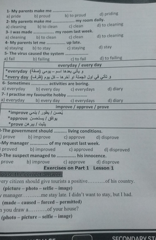 1- My parents make me_
a) pride b) proud b) to proud d) priding
2- My parents make me _my room daily.
a) cleaning b) to clean c) clean d) to cleaning
3- I was made …_ my room last week.
a) cleaning b) to clean c) clean d) to cleaning
4- My parents let me _up late.
a) staying b) to stay c) staying d) stay
5- The virus caused the system_
a) fail b) failing c) to fail d) to failing
everyday / every day
*everyday (^
*every day
6- Sometimes _... activities are boring.
a) everyday b) every day c) everydays d) diary
7- I practise my favourite hobby_
a) everyday b) every day c) everydays d) diary
improve / approve / prove
*improve
approve
3-The government should ........... living conditions.
) prove b) improve c) approve d) disprove
-My manager_ of my request last week.
proved b) improved c) approved d) disproved
0-The suspect managed to _his innocence.
prove b) improve c) approve d) disprove
Exercises on Part 1 Lesson 1
oose the correct answer.
very citizen should give tourists a positive._ of his country.
(picture - photo - selfie - image)
y manager……me stay late. I didn’t want to stay, but I had.
(made - caused - forced - permitted)
n you draw a…….of your house?
(photo - picture - selfie - image)
CECONDADV CT