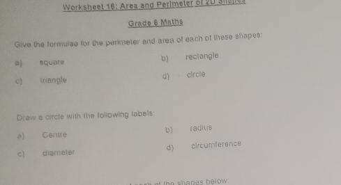 Worksheet 16: Area and Perlmeter of 20 Shupes 
Grade 8 Maths 
Give the formuise for the perimeter and area of each of these shapes: 
a) square b) reclangie 
c) triangle d) circle 
Draw a circle with the following labels: 
a) Centre b) raditis 
c) diameter d) circumference 
the shanes below.