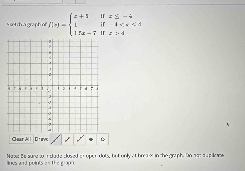 Sketch a graph of f(x)=beginarrayl x+5ifx≤ -4 1if-4 4endarray.
Clear All Draw: 
Note: Be sure to include closed or open dots, but only at breaks in the graph. Do not duplicate 
lines and points on the graph.