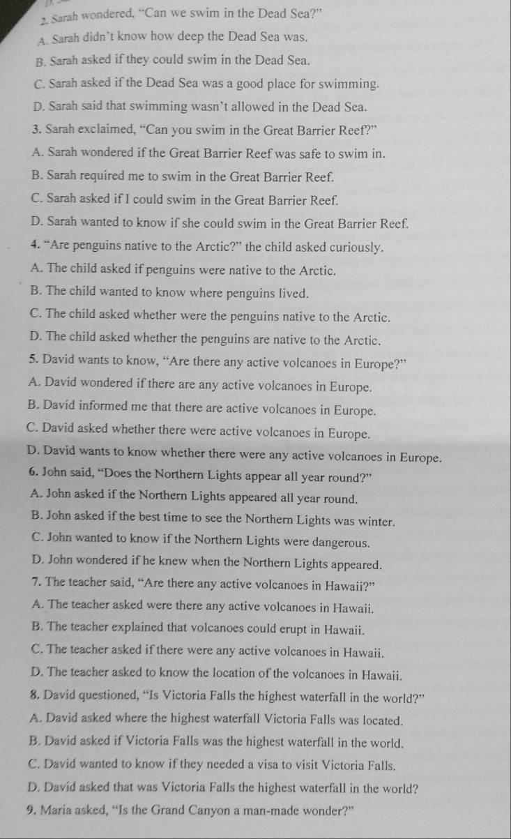 Sarah wondered, “Can we swim in the Dead Sea?”
A. Sarah didn’t know how deep the Dead Sea was.
B. Sarah asked if they could swim in the Dead Sea.
C. Sarah asked if the Dead Sea was a good place for swimming.
D. Sarah said that swimming wasn’t allowed in the Dead Sea.
3. Sarah exclaimed, “Can you swim in the Great Barrier Reef?”
A. Sarah wondered if the Great Barrier Reef was safe to swim in.
B. Sarah required me to swim in the Great Barrier Reef.
C. Sarah asked if I could swim in the Great Barrier Reef.
D. Sarah wanted to know if she could swim in the Great Barrier Reef.
4. “Are penguins native to the Arctic?” the child asked curiously.
A. The child asked if penguins were native to the Arctic.
B. The child wanted to know where penguins lived.
C. The child asked whether were the penguins native to the Arctic.
D. The child asked whether the penguins are native to the Arctic.
5. David wants to know, “Are there any active volcanoes in Europe?”
A. David wondered if there are any active volcanoes in Europe.
B. David informed me that there are active volcanoes in Europe.
C. David asked whether there were active volcanoes in Europe.
D. David wants to know whether there were any active volcanoes in Europe.
6. John said, “Does the Northern Lights appear all year round?”
A. John asked if the Northern Lights appeared all year round.
B. John asked if the best time to see the Northern Lights was winter.
C. John wanted to know if the Northern Lights were dangerous.
D. John wondered if he knew when the Northern Lights appeared.
7. The teacher said, “Are there any active volcanoes in Hawaii?”
A. The teacher asked were there any active volcanoes in Hawaii.
B. The teacher explained that volcanoes could erupt in Hawaii.
C. The teacher asked if there were any active volcanoes in Hawaii.
D. The teacher asked to know the location of the volcanoes in Hawaii.
8. David questioned, “Is Victoria Falls the highest waterfall in the world?”
A. David asked where the highest waterfall Victoria Falls was located.
B. David asked if Victoria Falls was the highest waterfall in the world.
C. David wanted to know if they needed a visa to visit Victoria Falls.
D. David asked that was Victoria Falls the highest waterfall in the world?
9. Maria asked, “Is the Grand Canyon a man-made wonder?”