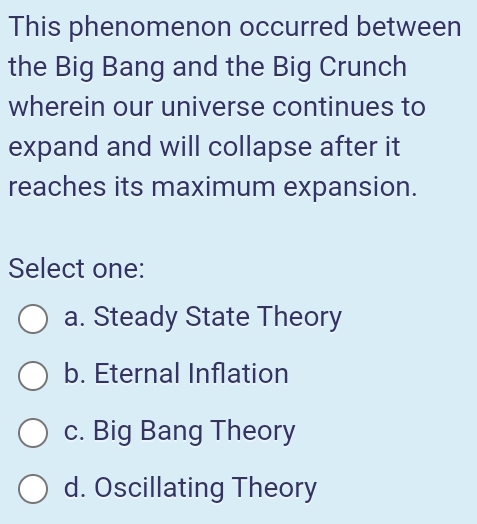 This phenomenon occurred between
the Big Bang and the Big Crunch
wherein our universe continues to
expand and will collapse after it
reaches its maximum expansion.
Select one:
a. Steady State Theory
b. Eternal Inflation
c. Big Bang Theory
d. Oscillating Theory