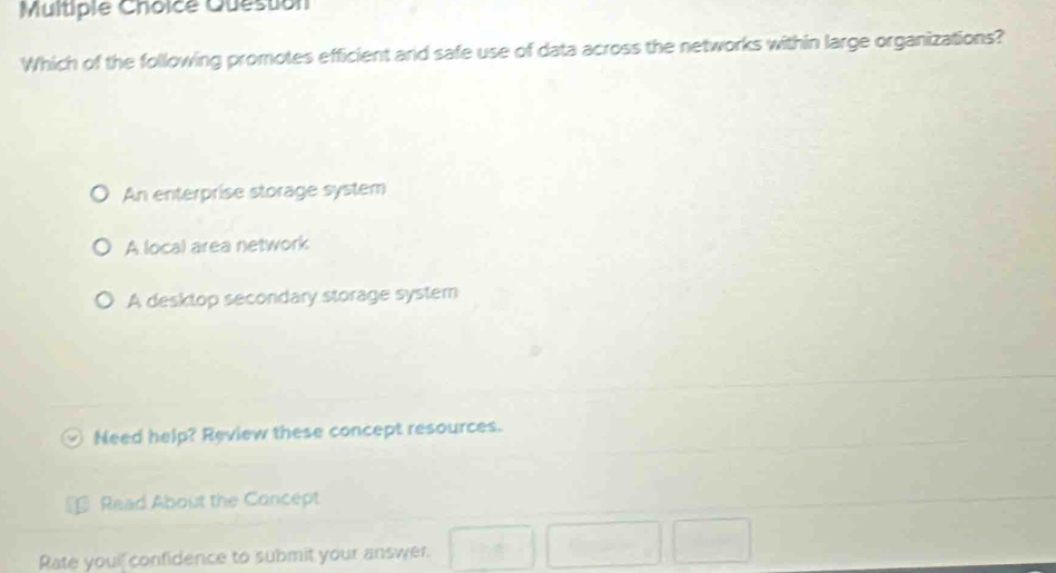 Question
Which of the following promotes efficient ard safe use of data across the networks within large organizations?
An enterprise storage system
A local area network
A desktop secondary storage system
Need help? Review these concept resources.
Read About the Concept
Rate youil confidence to submit your answer.