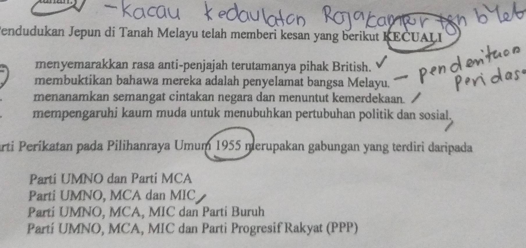 Pendudukan Jepun di Tanah Melayu telah memberi kesan yang berikut KEČUALI
menyemarakkan rasa anti-penjajah terutamanya pihak British.
membuktikan bahawa mereka adalah penyelamat bangsa Melayu.
menanamkan semangat cintakan negara dan menuntut kemerdekaan.
mempengaruhi kaum muda untuk menubuhkan pertubuhan politik dan sosial,
arti Perikatan pada Pilihanraya Umum 1955 merupakan gabungan yang terdiri daripada
Parti UMNO dan Parti MCA
Parti UMNO, MCA dan MIC
Parti UMNO, MCA, MIC dan Parti Buruh
Partí UMNO, MCA, MIC dan Parti Progresif Rakyat (PPP)