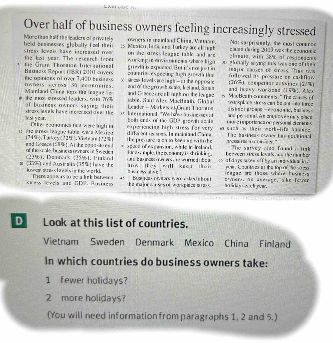 Over half of business owners feeling increasingly stressed
More than half the leaders of privately owners in mainland China, Vietnam. Not surprisingly, the most common
held businesses globally feel their 25 Mexico.India and Turkey are all high cause during 2009 was the economic
stress levels have increased over on the stress league table and are climate, with 38% of respondents
the last year. The research from working in environments where high  globally saying this was one of their
s the Grant Thornton International growth is expected. But it's not just in major causes of stress. This was
Business Report (IBR) 2010 covers countries expecting high growth that followed by pressure on cashflow 
the opinions of over 7.400 business 30 Stress levels are high - at the opposite (26%), competitor activities (21%)
owners across 36 economies. end of the growth scale, Ireland, Spain and heavy workload (19%). Alex
Mainland China tops the league for and Greece arc all high on the league ss MacBeath comments, “The causes of
the most stressed leaders, with 76% table. Said Alex MacBeath, Global workplace stress can be put into three
of business owners saying their Leader - Markets at-Grant Thornton distinct group$ - economic, business
stress levels have increased over the 35 International. “We have businesses at and personal. An employee may place
last year. both ends of the GDP growth scale more i mportance on personal elements
Other economics that were high in experiencing high stress for very ω such as their work-life balance.
15 the stress league table were Mexico different reasons. In mainland China. The business owner has additional
(74%). Turkey (72%), Vietnam (72%) the pressure is on to keep up with the pressures to consider.”
and Greece (68%). At the opposite end  speed of expansion, while in Ireland, The survey also found a link
of the scale, business owners in Sweden for example. the economy is shrinking, between stress levels and the number
(23%), Denmark (25%), Finland and business owners are worried about 65 of days taken off by an individual in a
2 (33%) and Australia (35%) have the how they will keep their year. Countries at the top of the stress
lowest stress levels in the world. business alive." league are those where business
There appears to be a link between 45 Business owners were asked about owners, on average, take fewer
stress levels and GDP. Business the major causes of workplace stress. holidays each year.
a danted from hi  n  ! 
D Look at this list of countries.
Vietnam Sweden Denmark Mexico China Finland
In which countries do business owners take:
1 fewer holidays?
2 more holidays?
(You will need information from paragraphs 1, 2 and 5.)