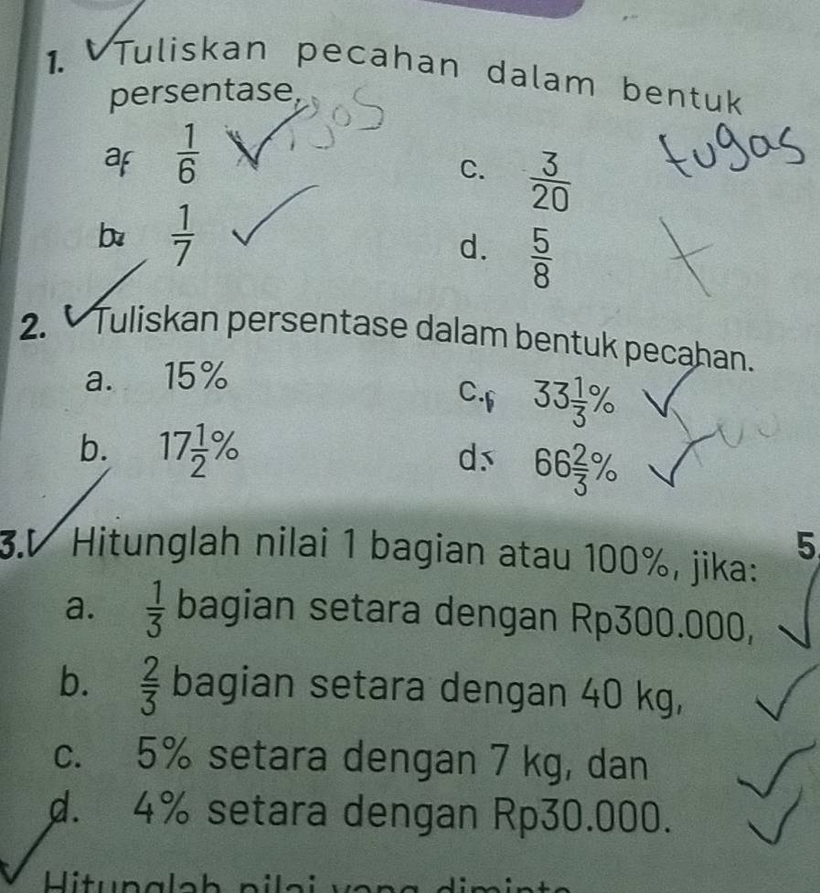 Tuliskan pecahan dalam bentuk
persentase
af  1/6 
C.  3/20 
b  1/7 
d.  5/8 
2. Tuliskan persentase dalam bentuk pecahan.
a. 15%
C.f 33 1/3 %
b. 17 1/2 %
ds 66 2/3 %
5
3.V Hitunglah nilai 1 bagian atau 100%, jika:
a.  1/3  bagian setara dengan Rp300.000,
b.  2/3  bagian setara dengan 40 kg,
c. 5% setara dengan 7 kg, dan
d. 4% setara dengan Rp30.000.