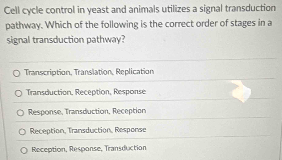 Cell cycle control in yeast and animals utilizes a signal transduction
pathway. Which of the following is the correct order of stages in a
signal transduction pathway?
Transcription, Translation, Replication
Transduction, Reception, Response
Response, Transduction, Reception
Reception, Transduction, Response
Reception, Response, Transduction