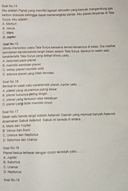 Soal No.14
Aku adalah Planet yang memiliki lapisan atmosfer yang banyak mengandung gas
karbon dioksida sehingga dapat memerangkap panas. Aku planet terpanas di Tata
Surya. Aku adalah...
A. Merkuri
B. Venus
C. Mars
D. Jupiter
Soal No. 15
Windu menonton video Tata Surya bersama teman-temannya di kelas. Dia melihat
keindahan benda-benda langit dalam sistem Tata Surya. Berikut ini salah satu
karakteristik Tata Surya yang dilihat Windu yaitu. . .
A. berpusat pada planet
B. memiliki sembilan planet
C. setiap planet memiliki orbit
D. adanya planet yang tidak berotasi
Soal No. 16
Berikut ini salah satu karakteristik planet Jupiter yaitu. . .
A. planet yang ukurannya paling besar
B. planet suhunya paling dingin
C. planet yang tersusun atas bebatuan
D. planet yang tidak memiliki cincin
Soal No. 17
Salah satu benda langit adalah Asteroid. Daerah yang memuat banyak Asteroid
dinamakan Sabuk Asteroid. Sabuk ini berada di antara. . .
A. Mars dan Yupiter
B. Venus dan Bumi
C. Uranus dan Neptunus
D. Saturnus dan Uranus
Soal No. 18
Planet kedua terbesar dengan cincin terindah yaitu. . . . .
A. Jupiter
B. Saturnus
C. Uranus
D. Neptunus
Soal No. 19