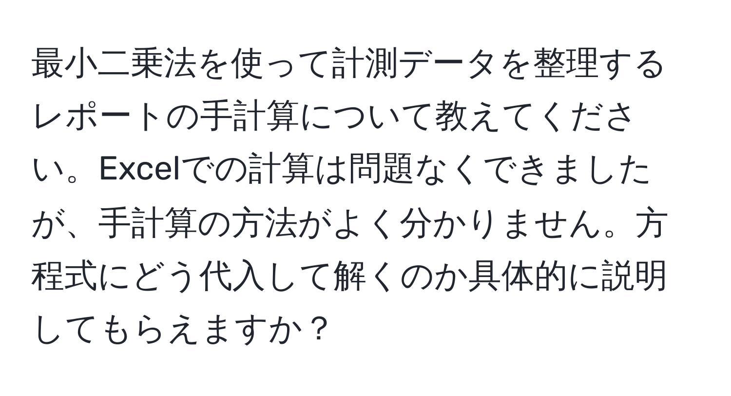 最小二乗法を使って計測データを整理するレポートの手計算について教えてください。Excelでの計算は問題なくできましたが、手計算の方法がよく分かりません。方程式にどう代入して解くのか具体的に説明してもらえますか？