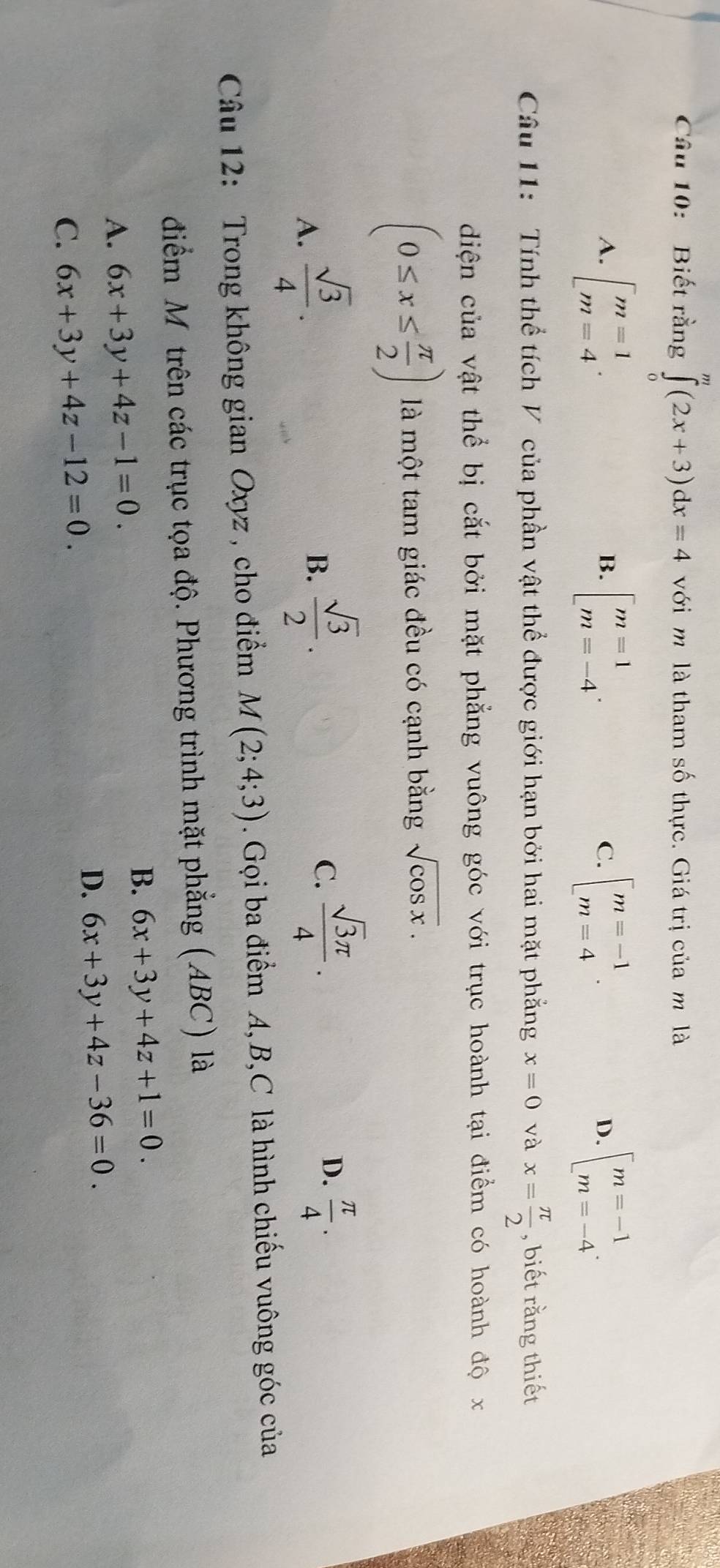 Biết rằng ∈tlimits _0^(m(2x+3)dx=4 với m là tham số thực. Giá trị của m là
A. [beginarray)r m=1 m=4endarray. beginbmatrix m=1 m=-4endarray.. beginarrayl m=-1 m=4endarray.. beginarrayl m=-1 m=-4endarray.. 
B.
C.
D.
Câu 11: Tính thể tích V của phần vật thể được giới hạn bởi hai mặt phẳng x=0 và x= π /2  , biết rằng thiết
diện của vật thể bị cắt bởi mặt phẳng vuông góc với trục hoành tại điểm có hoành độ x
(0≤ x≤  π /2 ) là một tam giác đều có cạnh bằng sqrt(cos x).
A.  sqrt(3)/4 .
B.  sqrt(3)/2 .
D.
C.  sqrt(3)π /4 .  π /4 . 
Câu 12: Trong không gian Oxyz , cho điểm M(2;4;3). Gọi ba điểm A, B,C là hình chiếu vuông góc của
điểm Mỹ trên các trục tọa độ. Phương trình mặt phẳng (ABC) là
B. 6x+3y+4z+1=0.
A. 6x+3y+4z-1=0.
D. 6x+3y+4z-36=0.
C. 6x+3y+4z-12=0.