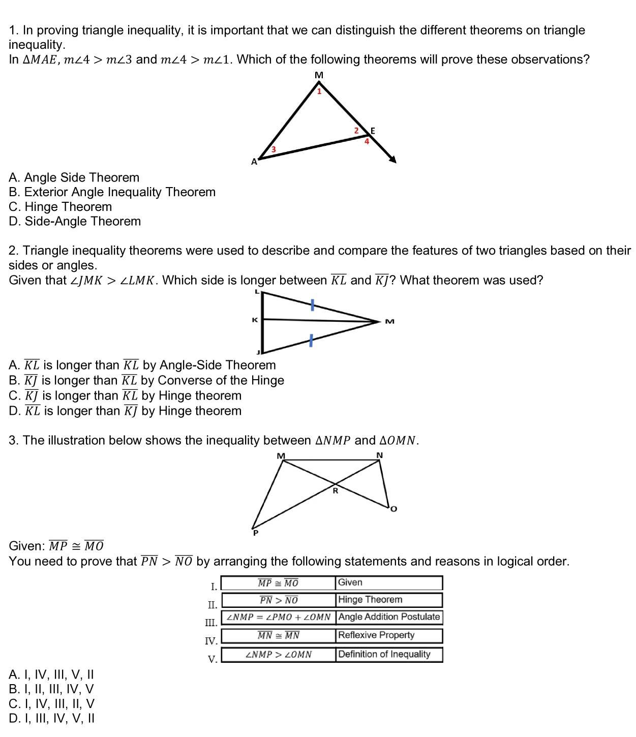 In proving triangle inequality, it is important that we can distinguish the different theorems on triangle
inequality.
In △ MAE,m∠ 4>m∠ 3 and m∠ 4>m∠ 1. Which of the following theorems will prove these observations?
A. Angle Side Theorem
B. Exterior Angle Inequality Theorem
C. Hinge Theorem
D. Side-Angle Theorem
2. Triangle inequality theorems were used to describe and compare the features of two triangles based on their
sides or angles.
Given that ∠ JMK>∠ LMK. Which side is longer between overline KL and overline KJ ? What theorem was used?
A. overline KL is longer than overline KL by Angle-Side Theorem
B. overline KJ is longer than overline KL by Converse of the Hinge
C. overline KJ is longer than overline KL by Hinge theorem
D. overline KL is longer than overline KJ by Hinge theorem
3. The illustration below shows the inequality between △ NMP and △ OMN.
Given: overline MP≌ overline MO
You need to prove that overline PN>overline NO by arranging the following statements and reasons in logical order.
A. I, IV, III, V, I
B. I, II, III, IV, V
C. I, IV, III, II, V
D. I, III, IV, V, Ⅱ