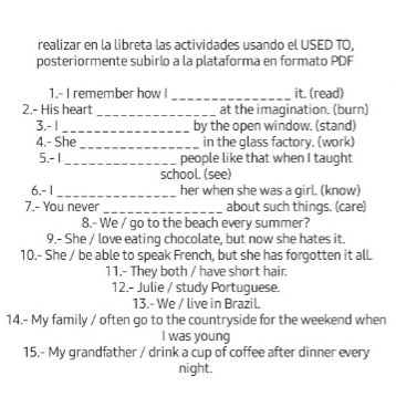 realizar en la libreta las actividades usando el USED TO, 
posteriormente subirlo a la plataforma en formato PDF 
1.- I remember how I _it. (read) 
2.- His heart _at the imagination. (burn) 
3. - 1 _by the open window. (stand) 
4.- She _in the glass factory. (work) 
5.- 1 _ people like that when I taught 
school. (see) 
6. - 1 _ her when she was a girl. (know) 
7.- You never _about such things. (care) 
8.- We / go to the beach every summer? 
9.- She / love eating chocolate, but now she hates it. 
10.- She / be able to speak French, but she has forgotten it all. 
11.- They both / have short hair. 
12.- Julie / study Portuguese. 
13.- We / live in Brazil 
14.- My family / often go to the countryside for the weekend when 
I was young 
15.- My grandfather / drink a cup of coffee after dinner every 
night.