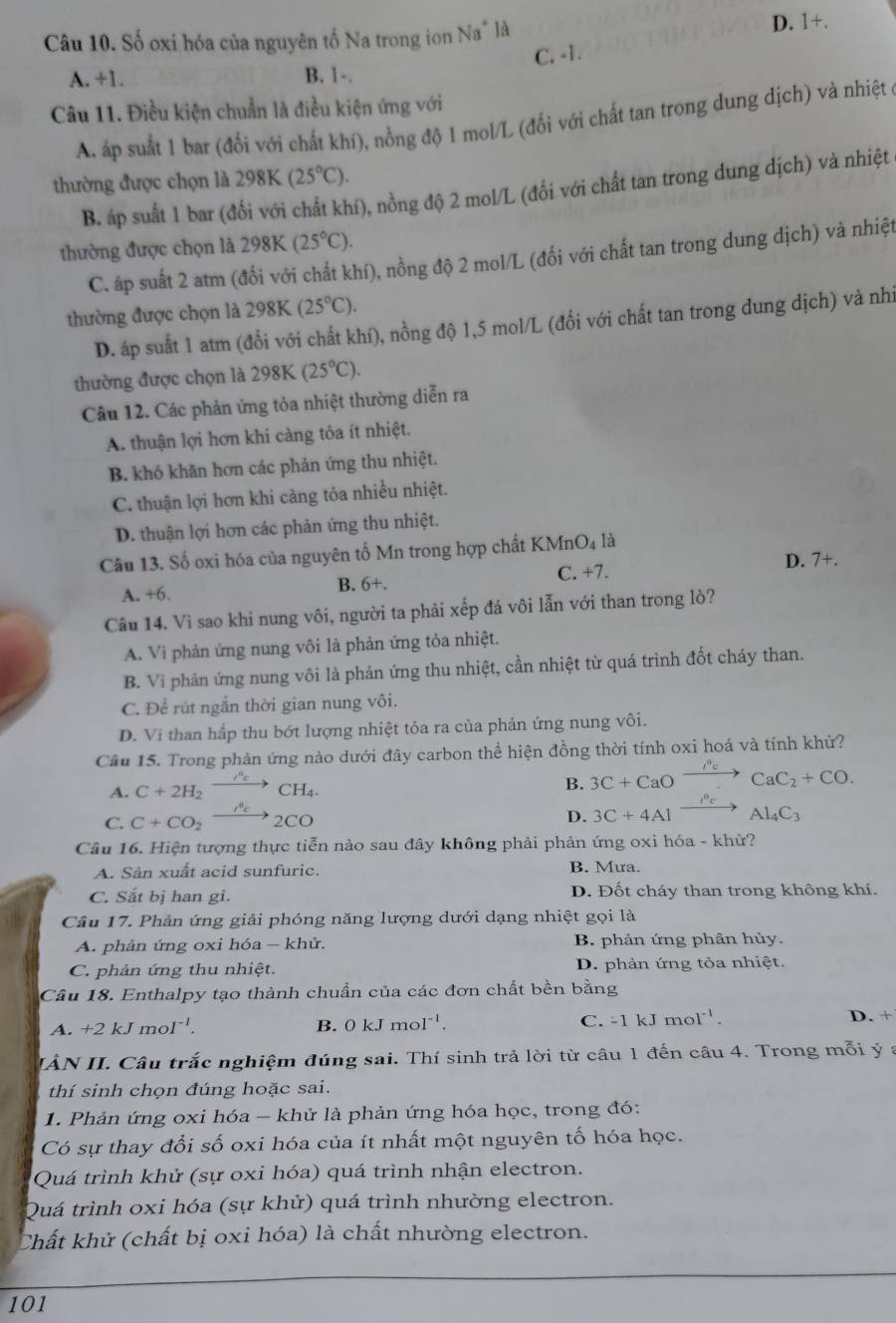 Số oxi hóa của nguyên tố Na trong ion Na* là D. +
C. -1.
A. +1. B. 1-.
Câu 11. Điều kiện chuẩn là điều kiện ứng với
A. áp suất 1 bar (đổi với chất khí), nồng độ 1 mol/L (đổi với chất tan trong dung dịch) và nhiệt ở
thường được chọn là 298K(25°C).
B. áp suất 1 bar (đổi với chất khí), nồng độ 2 mol/L (đối với chất tan trong dung dịch) và nhiệt
thường được chọn là 298K (25°C).
C. áp suất 2 atm (đổi với chất khí), nồng độ 2 mol/L (đổi với chất tan trong dung dịch) và nhiệt
thường được chọn là 2 98 (25°C).
D. áp suất 1 atm (đổi với chất khí), nồng độ 1,5 mol/L (đổi với chất tan trong dung dịch) và nhi
thường được chọn là 29 98K (25°C).
Câu 12. Các phản ứng tỏa nhiệt thường diễn ra
A. thuận lợi hơn khi càng tỏa ít nhiệt.
B. khó khăn hơn các phản ứng thu nhiệt.
C. thuận lợi hơn khi càng tỏa nhiều nhiệt.
D. thuận lợi hơn các phản ứng thu nhiệt.
Câu 13. Số oxi hóa của nguyên tố Mn trong hợp chất K KMnO_4 là
A. +6. B. 6+. C. +7. D. 7+.
Câu 14. Vì sao khi nung vôi, người ta phải xếp đá vôi lẫn với than trong lò?
A. Vi phản ứng nung vôi là phản ứng tỏa nhiệt.
B. Vi phản ứng nung vôi là phản ứng thu nhiệt, cần nhiệt từ quá trình đốt cháy than.
C. Để rút ngắn thời gian nung vôi.
D. Vi than hấp thu bớt lượng nhiệt tỏa ra của phản ứng nung vôi.
Câu 15. Trong phản ứng nào dưới đây carbon thể hiện đồng thời tính oxi hoá và tính khử?
B.
A. C+2H_2 / xrightarrow cCH_4. 3C+CaO to CaC_2+CO.
C. C+CO_2 xrightarrow longleftrightarrow 2CO
D. 3C+4A1 Al_4C_3
Câu 16. Hiện tượng thực tiễn nào sau đây không phải phản ứng oxi hóa - khử?
A. Sản xuất acid sunfuric. B. Mưa.
C. Sắt bị han gi. D. Đốt cháy than trong không khí.
Câu 17. Phản ứng giải phóng năng lượng dưới dạng nhiệt gọi là
A. phản ứng oxi hóa - khử. B. phản ứng phân hủy.
C. phản ứng thu nhiệt. D. phản ứng tỏa nhiệt.
Cầu 18. Enthalpy tạo thành chuẩn của các đơn chất bền bằng
A. +2kJmol^(-1). B. 0kJmol^(-1). C. -1kJmol^(-1). D. +
IẢN II. Câu trắc nghiệm đúng sai. Thí sinh trả lời từ câu 1 đến câu 4. Trong mỗi ý a
thí sinh chọn đúng hoặc sai.
1. Phản ứng oxi hóa - khử là phản ứng hóa học, trong đó:
Có sự thay đổi số oxi hóa của ít nhất một nguyên tố hóa học.
Quá trình khử (sự oxi hóa) quá trình nhận electron.
Quá trình oxi hóa (sự khử) quá trình nhường electron.
Chất khử (chất bị oxi hóa) là chất nhường electron.
101