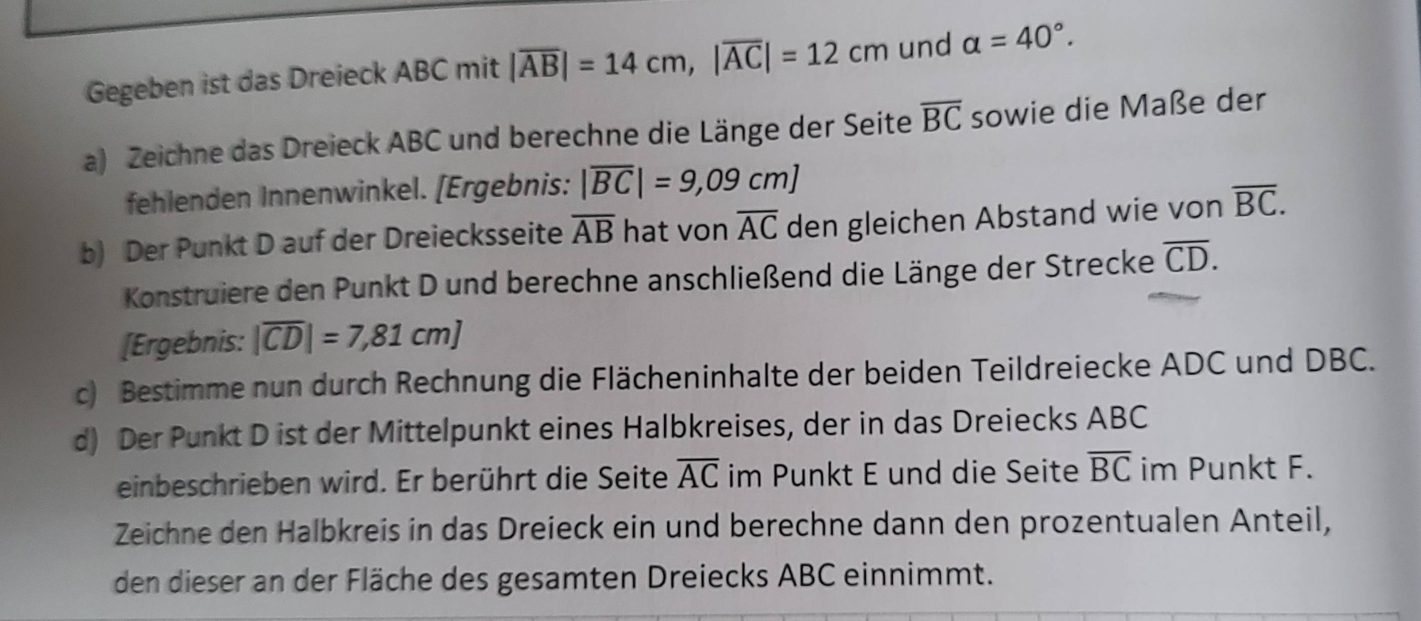 Gegeben ist das Dreieck ABC mit |overline AB|=14cm, |overline AC|=12cm und alpha =40°. 
a) Zeichne das Dreieck ABC und berechne die Länge der Seite overline BC sowie die Maße der 
fehlenden Innenwinkel. [Ergebnis: |overline BC|=9,09cm]
b) Der Punkt D auf der Dreiecksseite overline AB hat von overline AC den gleichen Abstand wie von overline BC. 
Konstruiere den Punkt D und berechne anschließend die Länge der Strecke overline CD. 
[Ergebnis: |overline CD|=7,81cm]
c) Bestimme nun durch Rechnung die Flächeninhalte der beiden Teildreiecke ADC und DBC. 
d) Der Punkt D ist der Mittelpunkt eines Halbkreises, der in das Dreiecks ABC
einbeschrieben wird. Er berührt die Seite overline AC im Punkt E und die Seite overline BC im Punkt F. 
Zeichne den Halbkreis in das Dreieck ein und berechne dann den prozentualen Anteil, 
den dieser an der Fläche des gesamten Dreiecks ABC einnimmt.